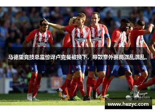 马德里竞技总监惊讶卢克曼被换下，导致意外赛局混乱混乱。